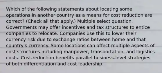 Which of the following statements about locating some operations in another country as a means for cost reduction are correct? (Check all that apply.) Multiple select question. Governments may offer incentives and tax structures to entice companies to relocate. Companies use this to lower their currency risk due to exchange ratios between home and that country's currency. Some locations can affect multiple aspects of cost structures including manpower, transportation, and logistics costs. Cost-reduction benefits parallel business-level strategies of both differentiation and cost leadership.