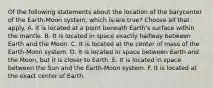 Of the following statements about the location of the barycenter of the Earth-Moon system, which is/are true? Choose all that apply. A. It is located at a point beneath Earth's surface within the mantle. B. It is located in space exactly halfway between Earth and the Moon. C. It is located at the center of mass of the Earth-Moon system. D. It is located in space between Earth and the Moon, but it is closer to Earth. E. It is located in space between the Sun and the Earth-Moon system. F. It is located at the exact center of Earth.