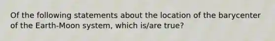 Of the following statements about the location of the barycenter of the Earth-Moon system, which is/are true?