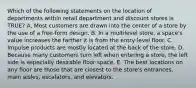 Which of the following statements on the location of departments within retail department and discount stores is TRUE? A. Most customers are drawn into the center of a store by the use of a free-form design. B. In a multilevel store, a space's value increases the farther it is from the entry-level floor. C. Impulse products are mostly located at the back of the store. D. Because many customers turn left when entering a store, the left side is especially desirable floor space. E. The best locations on any floor are those that are closest to the store's entrances, main aisles, escalators, and elevators.