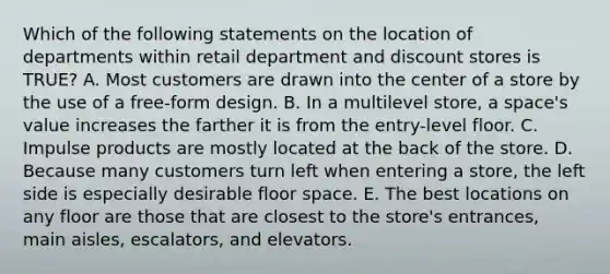 Which of the following statements on the location of departments within retail department and discount stores is TRUE? A. Most customers are drawn into the center of a store by the use of a free-form design. B. In a multilevel store, a space's value increases the farther it is from the entry-level floor. C. Impulse products are mostly located at the back of the store. D. Because many customers turn left when entering a store, the left side is especially desirable floor space. E. The best locations on any floor are those that are closest to the store's entrances, main aisles, escalators, and elevators.