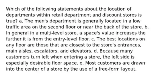 Which of the following statements about the location of departments within retail department and discount stores is true? a. The men's department is generally located in a low traffic area on the second floor or near the back of the store. b. In general in a multi-level store, a space's value increases the further it is from the entry-level floor. c. The best locations on any floor are those that are closest to the store's entrances, main aisles, escalators, and elevators. d. Because many customers turn left when entering a store, the left side is especially desirable floor space. e. Most customers are drawn into the center of a store by the use of a free-form layout.