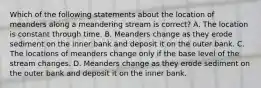 Which of the following statements about the location of meanders along a meandering stream is correct? A. The location is constant through time. B. Meanders change as they erode sediment on the inner bank and deposit it on the outer bank. C. The locations of meanders change only if the base level of the stream changes. D. Meanders change as they erode sediment on the outer bank and deposit it on the inner bank.