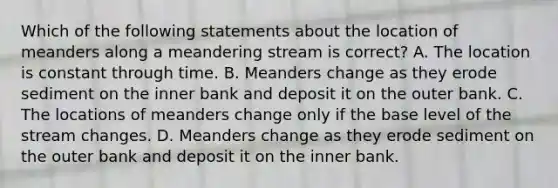 Which of the following statements about the location of meanders along a meandering stream is correct? A. The location is constant through time. B. Meanders change as they erode sediment on the inner bank and deposit it on the outer bank. C. The locations of meanders change only if the base level of the stream changes. D. Meanders change as they erode sediment on the outer bank and deposit it on the inner bank.