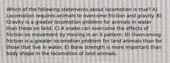 Which of the following statements about locomotion is true? A) Locomotion requires animals to overcome friction and gravity. B) Gravity is a greater locomotion problem for animals in water than those on land. C) A snake can overcome the effects of friction on movement by moving in an S pattern. D) Overcoming friction is a greater locomotion problem for land animals than for those that live in water. E) Bone strength is more important than body shape in the locomotion of land animals.