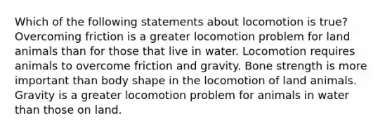 Which of the following statements about locomotion is true? Overcoming friction is a greater locomotion problem for land animals than for those that live in water. Locomotion requires animals to overcome friction and gravity. Bone strength is more important than body shape in the locomotion of land animals. Gravity is a greater locomotion problem for animals in water than those on land.