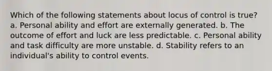 Which of the following statements about locus of control is true? a. Personal ability and effort are externally generated. b. The outcome of effort and luck are less predictable. c. Personal ability and task difficulty are more unstable. d. Stability refers to an individual's ability to control events.