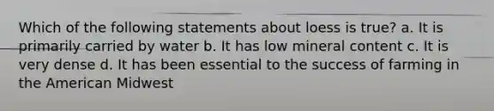 Which of the following statements about loess is true? a. It is primarily carried by water b. It has low mineral content c. It is very dense d. It has been essential to the success of farming in the American Midwest
