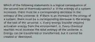 Which of the following statements is a logical consequence of the second law of thermodynamics? a. If the entropy of a system increases, there must be a corresponding decrease in the entropy of the universe. b. If there is an increase in the energy of a system, there must be a corresponding decrease in the energy of the rest of the universe. c. Every energy transfer requires activation energy from the environment. d. Every chemical reaction must increase the total entropy of the universe. e. Energy can be transferred or transformed, but it cannot be created or destroyed.