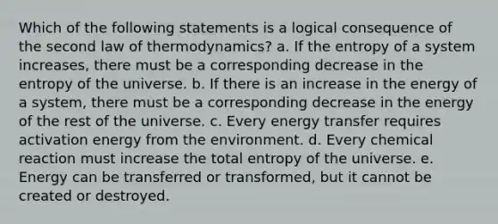 Which of the following statements is a logical consequence of the second law of thermodynamics? a. If the entropy of a system increases, there must be a corresponding decrease in the entropy of the universe. b. If there is an increase in the energy of a system, there must be a corresponding decrease in the energy of the rest of the universe. c. Every energy transfer requires activation energy from the environment. d. Every chemical reaction must increase the total entropy of the universe. e. Energy can be transferred or transformed, but it cannot be created or destroyed.