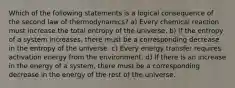 Which of the following statements is a logical consequence of the second law of thermodynamics? a) Every chemical reaction must increase the total entropy of the universe. b) If the entropy of a system increases, there must be a corresponding decrease in the entropy of the universe. c) Every energy transfer requires activation energy from the environment. d) If there is an increase in the energy of a system, there must be a corresponding decrease in the energy of the rest of the universe.