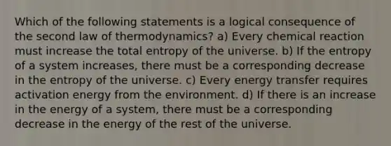 Which of the following statements is a logical consequence of the second law of thermodynamics? a) Every chemical reaction must increase the total entropy of the universe. b) If the entropy of a system increases, there must be a corresponding decrease in the entropy of the universe. c) Every energy transfer requires activation energy from the environment. d) If there is an increase in the energy of a system, there must be a corresponding decrease in the energy of the rest of the universe.