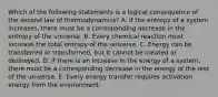 Which of the following statements is a logical consequence of the second law of thermodynamics? A. If the entropy of a system increases, there must be a corresponding decrease in the entropy of the universe. B. Every chemical reaction must increase the total entropy of the universe. C. Energy can be transferred or transformed, but it cannot be created or destroyed. D. If there is an increase in the energy of a system, there must be a corresponding decrease in the energy of the rest of the universe. E. Every energy transfer requires activation energy from the environment.