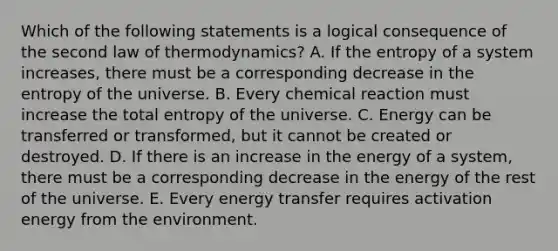 Which of the following statements is a logical consequence of the second law of thermodynamics? A. If the entropy of a system increases, there must be a corresponding decrease in the entropy of the universe. B. Every chemical reaction must increase the total entropy of the universe. C. Energy can be transferred or transformed, but it cannot be created or destroyed. D. If there is an increase in the energy of a system, there must be a corresponding decrease in the energy of the rest of the universe. E. Every energy transfer requires activation energy from the environment.