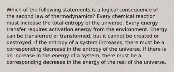 Which of the following statements is a logical consequence of the second law of thermodynamics? Every chemical reaction must increase the total entropy of the universe. Every energy transfer requires activation energy from the environment. Energy can be transferred or transformed, but it cannot be created or destroyed. If the entropy of a system increases, there must be a corresponding decrease in the entropy of the universe. If there is an increase in the energy of a system, there must be a corresponding decrease in the energy of the rest of the universe.