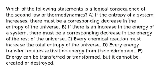 Which of the following statements is a logical consequence of the second law of thermodynamics? A) If the entropy of a system increases, there must be a corresponding decrease in the entropy of the universe. B) If there is an increase in the energy of a system, there must be a corresponding decrease in the energy of the rest of the universe. C) Every chemical reaction must increase the total entropy of the universe. D) Every energy transfer requires activation energy from the environment. E) Energy can be transferred or transformed, but it cannot be created or destroyed.