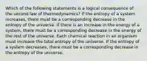 Which of the following statements is a logical consequence of the second law of thermodynamics? If the entropy of a system increases, there must be a corresponding decrease in the entropy of the universe. If there is an increase in the energy of a system, there must be a corresponding decrease in the energy of the rest of the universe. Each chemical reaction in an organism must increase the total entropy of the universe. If the entropy of a system decreases, there must be a corresponding decrease in the entropy of the universe.