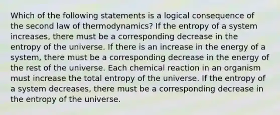 Which of the following statements is a logical consequence of the second law of thermodynamics? If the entropy of a system increases, there must be a corresponding decrease in the entropy of the universe. If there is an increase in the energy of a system, there must be a corresponding decrease in the energy of the rest of the universe. Each chemical reaction in an organism must increase the total entropy of the universe. If the entropy of a system decreases, there must be a corresponding decrease in the entropy of the universe.