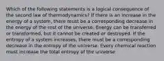 Which of the following statements is a logical consequence of the second law of thermodynamics? If there is an increase in the energy of a system, there must be a corresponding decrease in the energy of the rest of the universe. Energy can be transferred or transformed, but it cannot be created or destroyed. If the entropy of a system increases, there must be a corresponding decrease in the entropy of the universe. Every chemical reaction must increase the total entropy of the universe