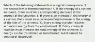 Which of the following statements is a logical consequence of the second law of thermodynamics? A. If the entropy of a system increases, there must be a corresponding decrease in the entropy of the universe. B. If there is an increase in the energy of a system, there must be a corresponding decrease in the energy of the rest of the universe. C. Every energy transfer requires activation energy from the environment. D. Every chemical reaction must increase the total entropy of the universe. E. Energy can be transferred or transformed, but it cannot be created or destroyed.