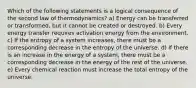 Which of the following statements is a logical consequence of the second law of thermodynamics? a) Energy can be transferred or transformed, but it cannot be created or destroyed. b) Every energy transfer requires activation energy from the environment. c) If the entropy of a system increases, there must be a corresponding decrease in the entropy of the universe. d) If there is an increase in the energy of a system, there must be a corresponding decrease in the energy of the rest of the universe. e) Every chemical reaction must increase the total entropy of the universe.