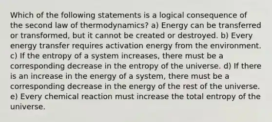 Which of the following statements is a logical consequence of the second law of thermodynamics? a) Energy can be transferred or transformed, but it cannot be created or destroyed. b) Every energy transfer requires activation energy from the environment. c) If the entropy of a system increases, there must be a corresponding decrease in the entropy of the universe. d) If there is an increase in the energy of a system, there must be a corresponding decrease in the energy of the rest of the universe. e) Every chemical reaction must increase the total entropy of the universe.