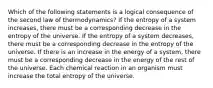 Which of the following statements is a logical consequence of the second law of thermodynamics? If the entropy of a system increases, there must be a corresponding decrease in the entropy of the universe. If the entropy of a system decreases, there must be a corresponding decrease in the entropy of the universe. If there is an increase in the energy of a system, there must be a corresponding decrease in the energy of the rest of the universe. Each chemical reaction in an organism must increase the total entropy of the universe.