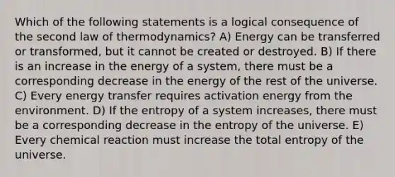 Which of the following statements is a logical consequence of the second law of thermodynamics? A) Energy can be transferred or transformed, but it cannot be created or destroyed. B) If there is an increase in the energy of a system, there must be a corresponding decrease in the energy of the rest of the universe. C) Every energy transfer requires activation energy from the environment. D) If the entropy of a system increases, there must be a corresponding decrease in the entropy of the universe. E) Every chemical reaction must increase the total entropy of the universe.