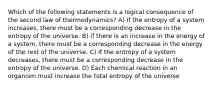 Which of the following statements is a logical consequence of the second law of thermodynamics? A) If the entropy of a system increases, there must be a corresponding decrease in the entropy of the universe. B) If there is an increase in the energy of a system, there must be a corresponding decrease in the energy of the rest of the universe. C) If the entropy of a system decreases, there must be a corresponding decrease in the entropy of the universe. D) Each chemical reaction in an organism must increase the total entropy of the universe