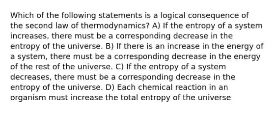 Which of the following statements is a logical consequence of the second law of thermodynamics? A) If the entropy of a system increases, there must be a corresponding decrease in the entropy of the universe. B) If there is an increase in the energy of a system, there must be a corresponding decrease in the energy of the rest of the universe. C) If the entropy of a system decreases, there must be a corresponding decrease in the entropy of the universe. D) Each chemical reaction in an organism must increase the total entropy of the universe