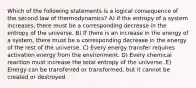 Which of the following statements is a logical consequence of the second law of thermodynamics? A) If the entropy of a system increases, there must be a corresponding decrease in the entropy of the universe. B) If there is an increase in the energy of a system, there must be a corresponding decrease in the energy of the rest of the universe. C) Every energy transfer requires activation energy from the environment. D) Every chemical reaction must increase the total entropy of the universe. E) Energy can be transferred or transformed, but it cannot be created or destroyed