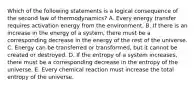 Which of the following statements is a logical consequence of the second law of thermodynamics? A. Every energy transfer requires activation energy from the environment. B. If there is an increase in the energy of a system, there must be a corresponding decrease in the energy of the rest of the universe. C. Energy can be transferred or transformed, but it cannot be created or destroyed. D. If the entropy of a system increases, there must be a corresponding decrease in the entropy of the universe. E. Every chemical reaction must increase the total entropy of the universe.