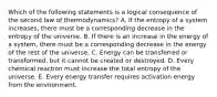 Which of the following statements is a logical consequence of the second law of thermodynamics? A. If the entropy of a system increases, there must be a corresponding decrease in the entropy of the universe. B. If there is an increase in the energy of a system, there must be a corresponding decrease in the energy of the rest of the universe. C. Energy can be transferred or transformed, but it cannot be created or destroyed. D. Every chemical reaction must increase the total entropy of the universe. E. Every energy transfer requires activation energy from the environment.