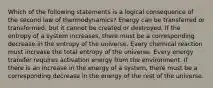 Which of the following statements is a logical consequence of the second law of thermodynamics? Energy can be transferred or transformed, but it cannot be created or destroyed. If the entropy of a system increases, there must be a corresponding decrease in the entropy of the universe. Every chemical reaction must increase the total entropy of the universe. Every energy transfer requires activation energy from the environment. If there is an increase in the energy of a system, there must be a corresponding decrease in the energy of the rest of the universe.