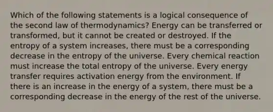 Which of the following statements is a logical consequence of the second law of thermodynamics? Energy can be transferred or transformed, but it cannot be created or destroyed. If the entropy of a system increases, there must be a corresponding decrease in the entropy of the universe. Every chemical reaction must increase the total entropy of the universe. Every energy transfer requires activation energy from the environment. If there is an increase in the energy of a system, there must be a corresponding decrease in the energy of the rest of the universe.