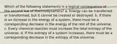 Which of the following statements is a logical consequence of the second law of thermodynamics? a. Energy can be transferred or transformed, but it cannot be created or destroyed. b. If there is an increase in the energy of a system, there must be a corresponding decrease in the energy of the rest of the universe. c. Every chemical reaction must increase the total entropy of the universe. d. If the entropy of a system increases, there must be a corresponding decrease in the entropy of the universe.