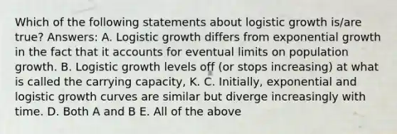 Which of the following statements about logistic growth is/are true? Answers: A. Logistic growth differs from exponential growth in the fact that it accounts for eventual limits on population growth. B. Logistic growth levels off (or stops increasing) at what is called the carrying capacity, K. C. Initially, exponential and logistic growth curves are similar but diverge increasingly with time. D. Both A and B E. All of the above