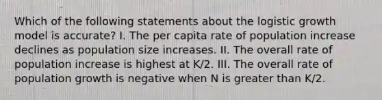 Which of the following statements about the logistic growth model is accurate? I. The per capita rate of population increase declines as population size increases. II. The overall rate of population increase is highest at K/2. III. The overall rate of population growth is negative when N is greater than K/2.