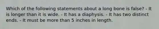 Which of the following statements about a long bone is false? - It is longer than it is wide. - It has a diaphysis. - It has two distinct ends. - It must be more than 5 inches in length.