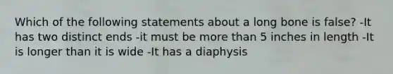 Which of the following statements about a long bone is false? -It has two distinct ends -it must be more than 5 inches in length -It is longer than it is wide -It has a diaphysis