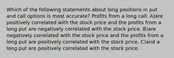 Which of the following statements about long positions in put and call options is most accurate? Profits from a long call: A)are positively correlated with the stock price and the profits from a long put are negatively correlated with the stock price. B)are negatively correlated with the stock price and the profits from a long put are positively correlated with the stock price. C)and a long put are positively correlated with the stock price.