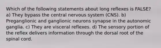 Which of the following statements about long reflexes is FALSE? a) They bypass the central nervous system (CNS). b) Preganglionic and ganglionic neurons synapse in the autonomic ganglia. c) They are visceral reflexes. d) The sensory portion of the reflex delivers information through the dorsal root of the spinal cord.