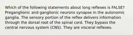 Which of the following statements about long reflexes is FALSE? Preganglionic and ganglionic neurons synapse in the autonomic ganglia. The sensory portion of the reflex delivers information through the dorsal root of <a href='https://www.questionai.com/knowledge/kkAfzcJHuZ-the-spinal-cord' class='anchor-knowledge'>the spinal cord</a>. They bypass the central <a href='https://www.questionai.com/knowledge/kThdVqrsqy-nervous-system' class='anchor-knowledge'>nervous system</a> (CNS). They are visceral reflexes.