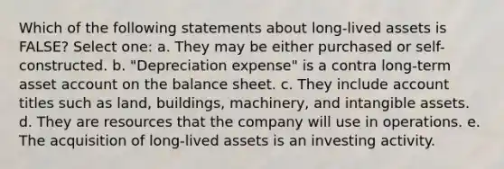 Which of the following statements about long-lived assets is FALSE? Select one: a. They may be either purchased or self-constructed. b. "Depreciation expense" is a contra long-term asset account on the balance sheet. c. They include account titles such as land, buildings, machinery, and intangible assets. d. They are resources that the company will use in operations. e. The acquisition of long-lived assets is an investing activity.