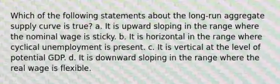 Which of the following statements about the long-run aggregate supply curve is true? a. It is upward sloping in the range where the nominal wage is sticky. b. It is horizontal in the range where cyclical unemployment is present. c. It is vertical at the level of potential GDP. d. It is downward sloping in the range where the real wage is flexible.