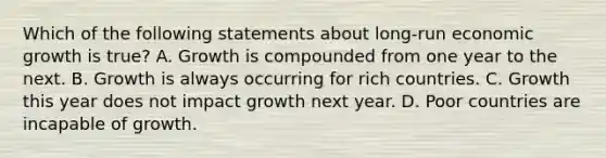 Which of the following statements about long-run economic growth is true? A. Growth is compounded from one year to the next. B. Growth is always occurring for rich countries. C. Growth this year does not impact growth next year. D. Poor countries are incapable of growth.