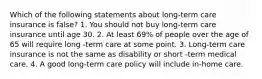 Which of the following statements about long-term care insurance is false? 1. You should not buy long-term care insurance until age 30. 2. At least 69% of people over the age of 65 will require long -term care at some point. 3. Long-term care insurance is not the same as disability or short -term medical care. 4. A good long-term care policy will include in-home care.