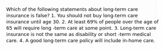 Which of the following statements about long-term care insurance is false? 1. You should not buy long-term care insurance until age 30. 2. At least 69% of people over the age of 65 will require long -term care at some point. 3. Long-term care insurance is not the same as disability or short -term medical care. 4. A good long-term care policy will include in-home care.