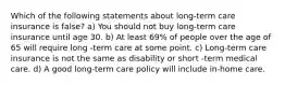 Which of the following statements about long-term care insurance is false? a) You should not buy long-term care insurance until age 30. b) At least 69% of people over the age of 65 will require long -term care at some point. c) Long-term care insurance is not the same as disability or short -term medical care. d) A good long-term care policy will include in-home care.