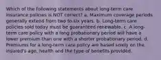 Which of the following statements about long-term care insurance policies is NOT correct? a. Maximum coverage periods generally extend from two to six years. b. Long-term care policies sold today must be guaranteed renewable. c. A long-term care policy with a long probationary period will have a lower premium than one with a shorter probationary period. d. Premiums for a long-term care policy are based solely on the insured's age, health and the type of benefits provided.